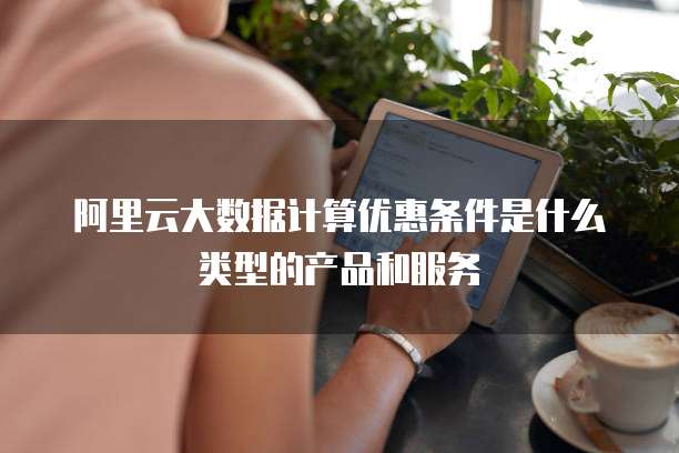 阿里云大数据计算优惠条件是什么类型的产品和服务