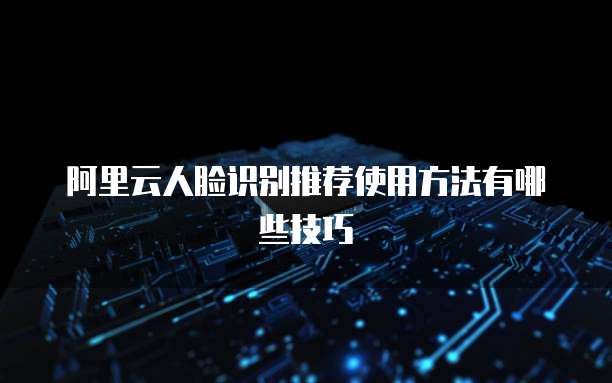 阿里云人脸识别推荐使用方法有哪些技巧