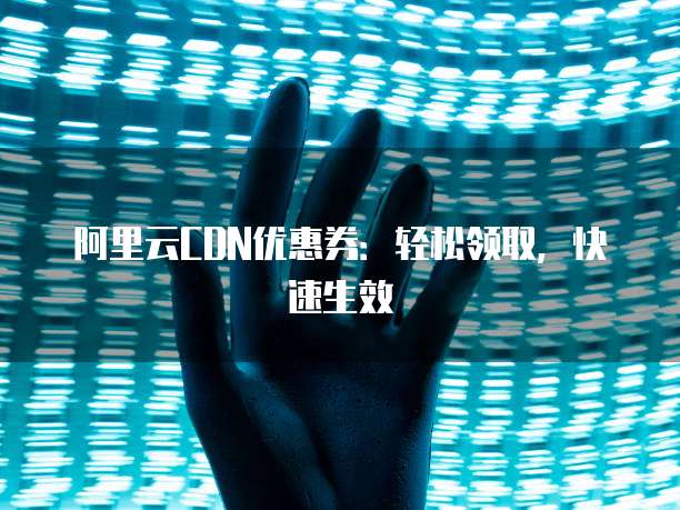 阿里云CDN优惠券:轻松领取,快速生效