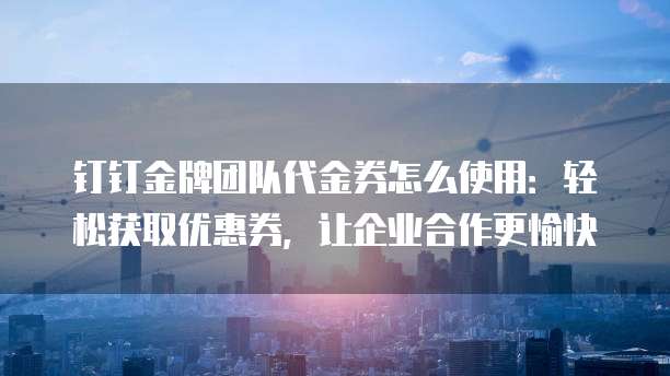 钉钉金牌团队代金券怎么使用:轻松获取优惠券,让企业合作更愉快