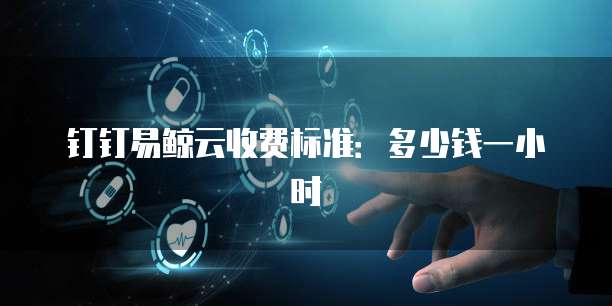钉钉易鲸云收费标准:多少钱一小时
