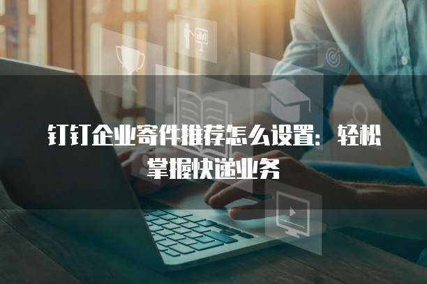 钉钉企业寄件推荐怎么设置:轻松掌握快递业务