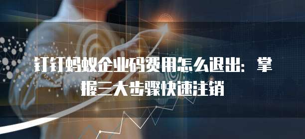 钉钉蚂蚁企业码费用怎么退出:掌握三大步骤快速注销
