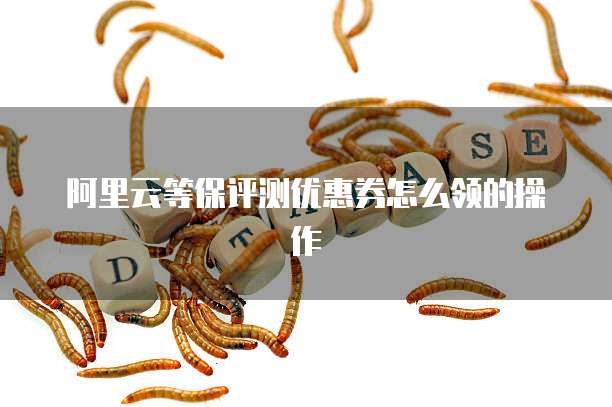 阿里云等保评测优惠券怎么领的操作