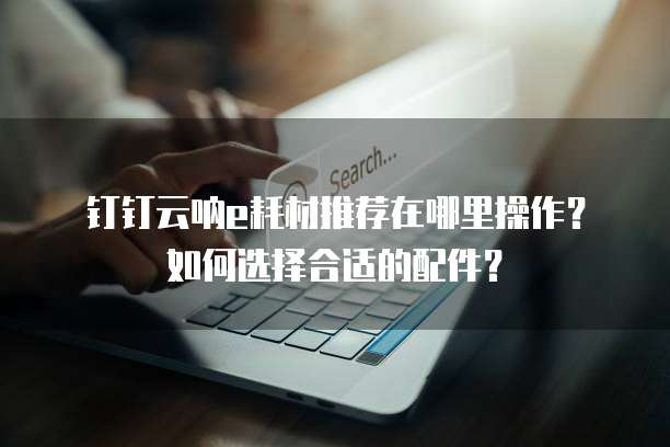 钉钉云呐e耗材推荐在哪里操作?如何选择合适的配件?