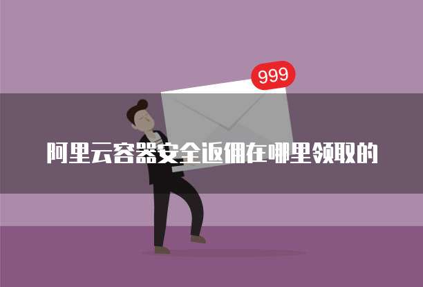 阿里云容器安全返佣在哪里领取的