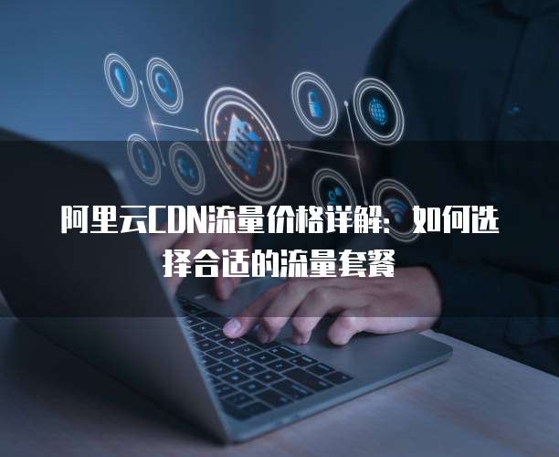 阿里云CDN流量价格详解:如何选择合适的流量套餐