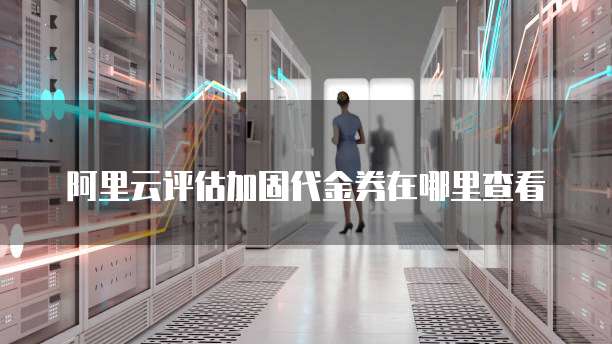 阿里云评估加固代金券在哪里查看