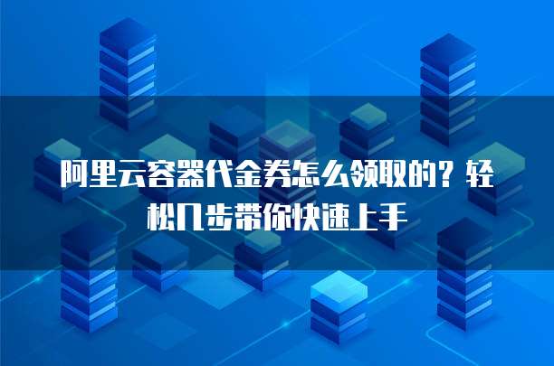 阿里云容器代金券怎么领取的?轻松几步带你快速上手