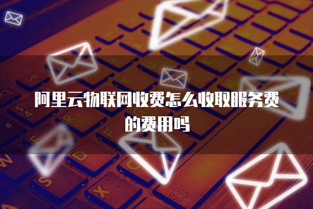 阿里云物联网收费怎么收取服务费的费用吗