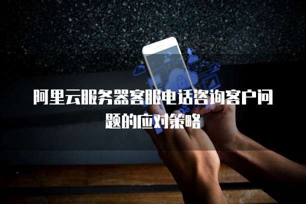 阿里云服务器客服电话咨询客户问题的应对策略