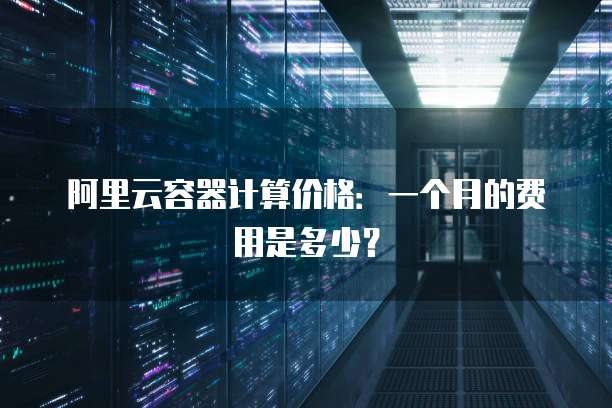 阿里云容器计算价格:一个月的费用是多少?
