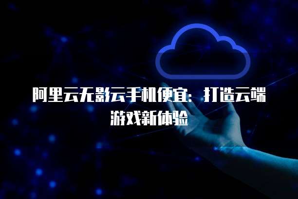 阿里云无影云手机便宜:打造云端游戏新体验