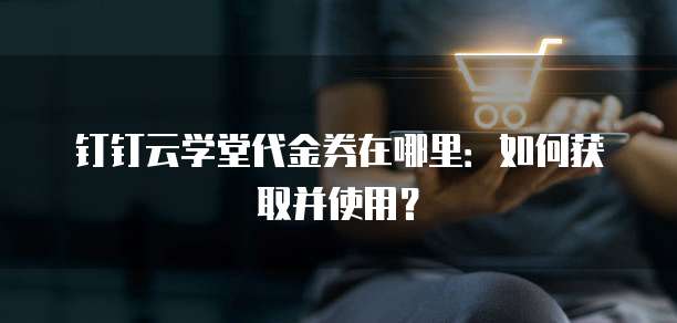 钉钉云学堂代金券在哪里:如何获取并使用?