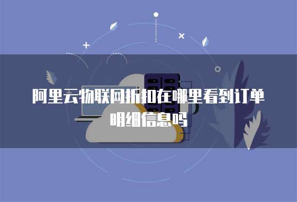 阿里云物联网折扣在哪里看到订单明细信息吗
