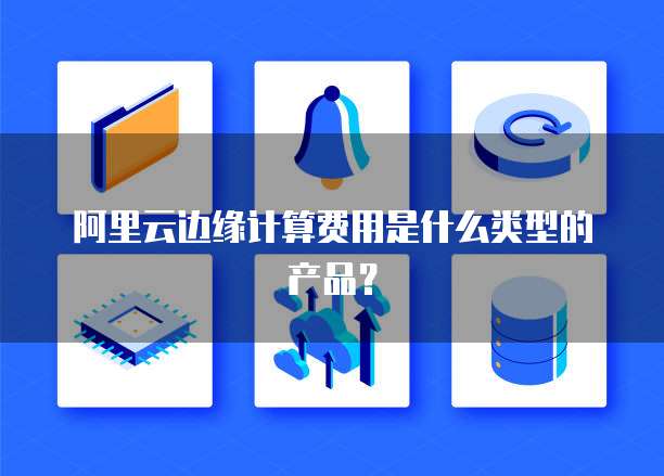 阿里云边缘计算费用是什么类型的产品?