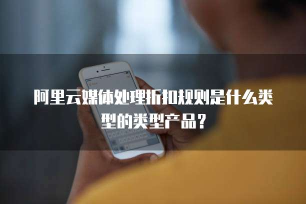 阿里云媒体处理折扣规则是什么类型的类型产品?