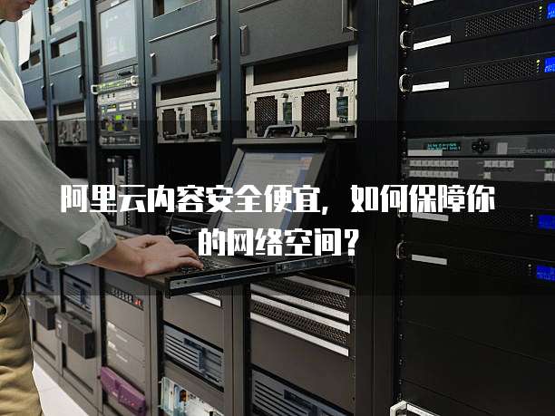 阿里云内容安全便宜,如何保障你的网络空间?