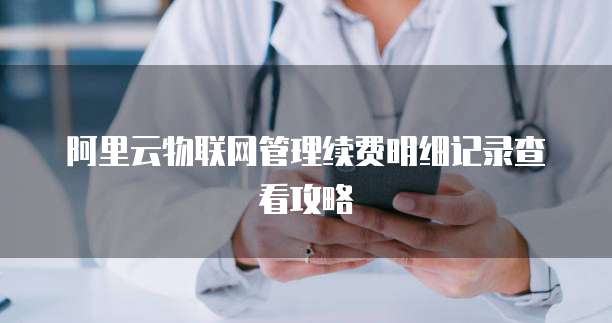 阿里云物联网管理续费明细记录查看攻略