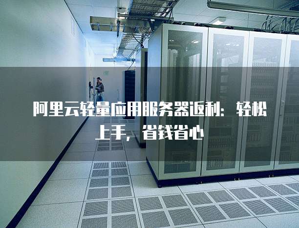 阿里云轻量应用服务器返利:轻松上手,省钱省心