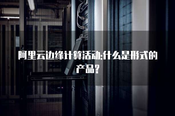 阿里云边缘计算活动:什么是形式的产品?