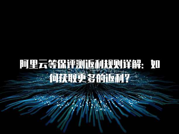 阿里云等保评测返利规则详解:如何获取更多的返利?