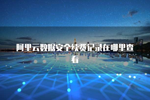 阿里云数据安全续费记录在哪里查看