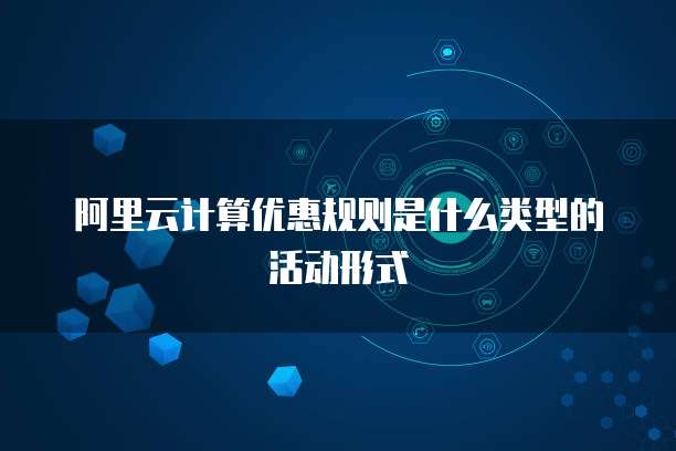 阿里云计算优惠规则是什么类型的活动形式