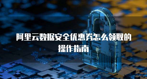 阿里云数据安全优惠券怎么领取的操作指南