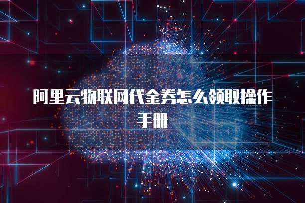 阿里云物联网代金券怎么领取操作手册