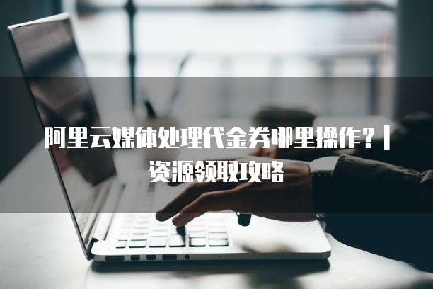 阿里云媒体处理代金券哪里操作?| 资源领取攻略