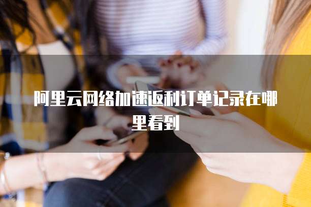 阿里云网络加速返利订单记录在哪里看到