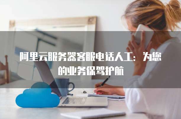 阿里云服务器客服电话人工：为您的业务保驾护航