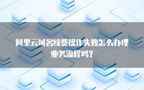 阿里云域名续费操作失败怎么办理业务流程吗？
