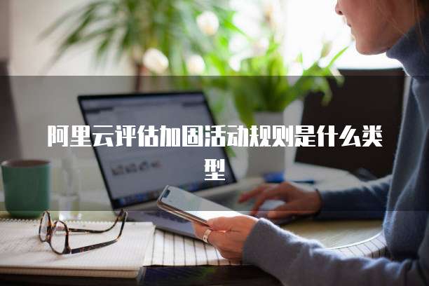 阿里云评估加固活动规则是什么类型