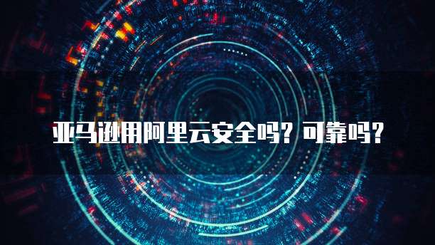 亚马逊用阿里云安全吗？可靠吗？