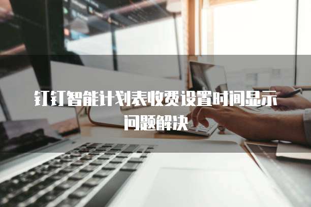 钉钉智能计划表收费设置时间显示问题解决