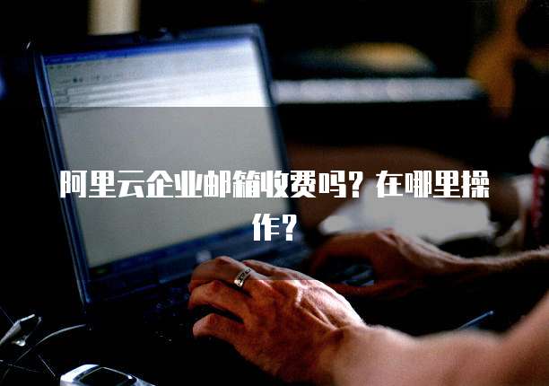 阿里云企业邮箱收费吗?在哪里操作?