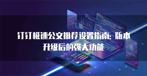 钉钉极速公文推荐设置指南: 版本升级后的强大功能
