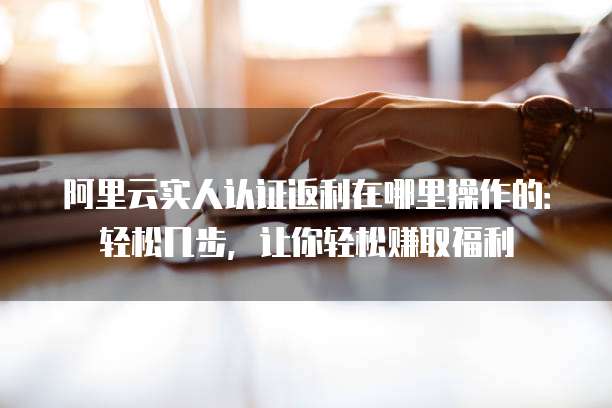 阿里云实人认证返利在哪里操作的:轻松几步,让你轻松赚取福利