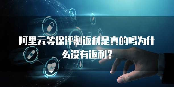 阿里云等保评测返利是真的吗为什么没有返利?