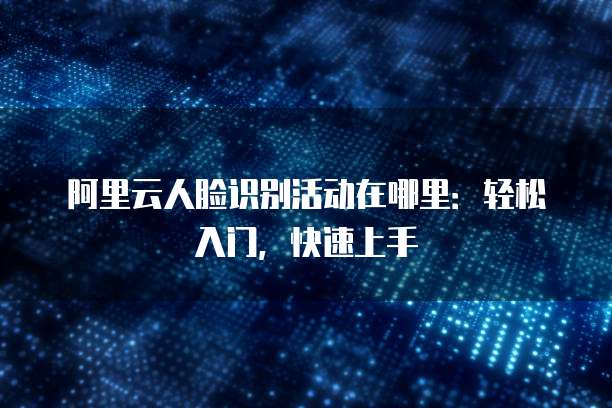 阿里云人脸识别活动在哪里:轻松入门,快速上手