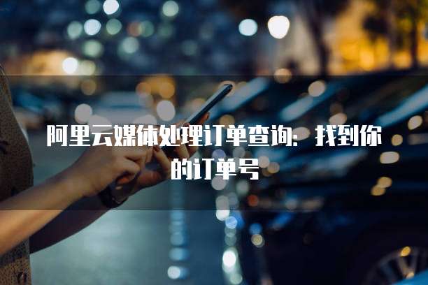 阿里云媒体处理订单查询:找到你的订单号