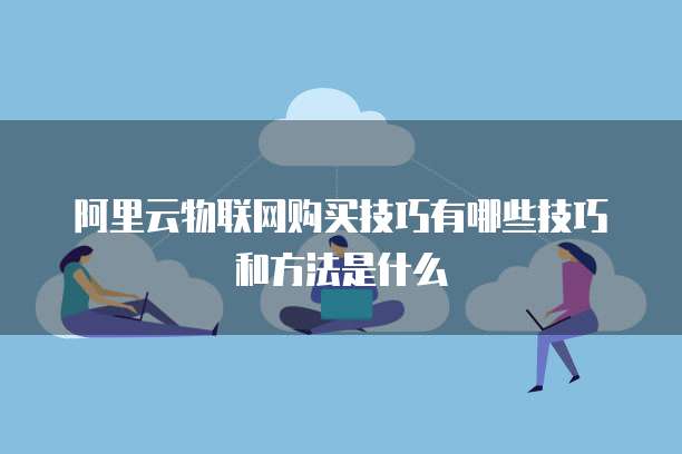 阿里云物联网购买技巧有哪些技巧和方法是什么