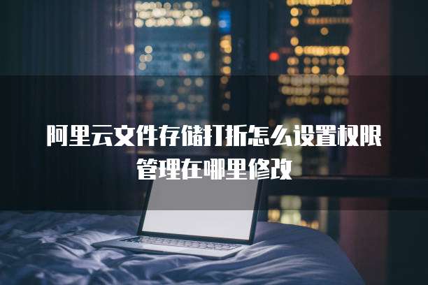 阿里云文件存储打折怎么设置权限管理在哪里修改
