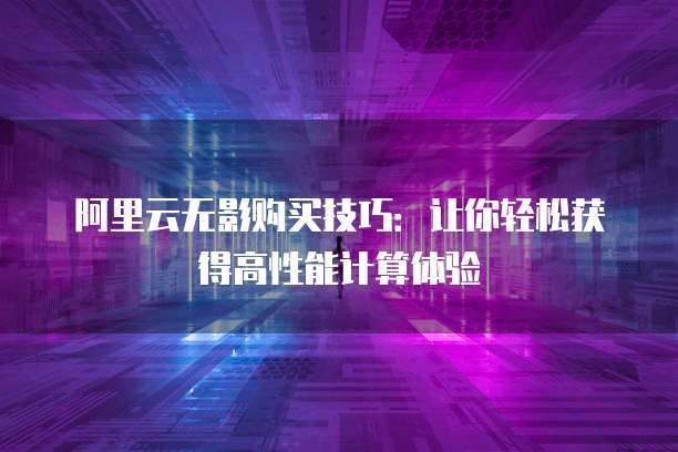 阿里云无影购买技巧:让你轻松获得高性能计算体验