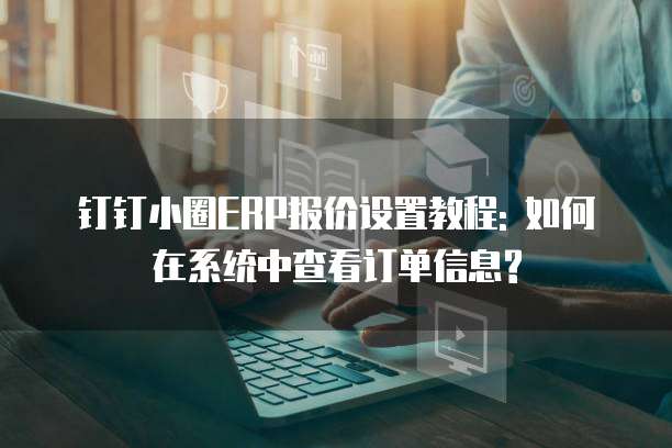 钉钉小圈ERP报价设置教程: 如何在系统中查看订单信息?