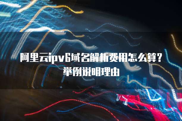 阿里云ipv6域名解析费用怎么算?举例说明理由