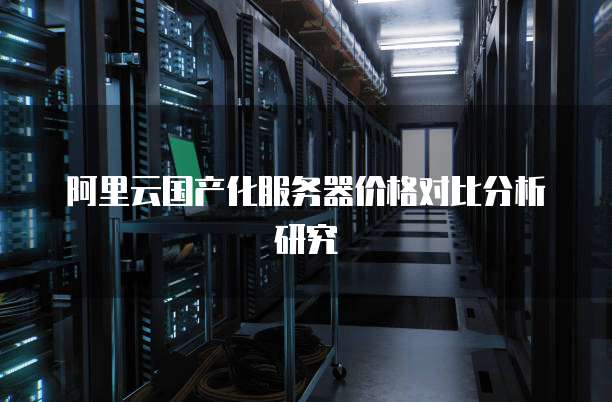 阿里云国产化服务器价格对比分析研究