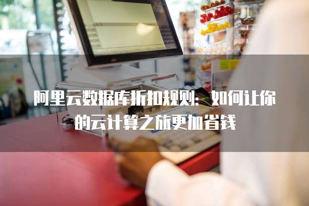 阿里云数据库折扣规则:如何让你的云计算之旅更加省钱